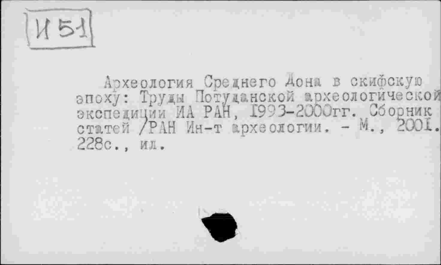 ﻿1 и м
Археология Среднего Дона в скифскую эпоху: Труды Потудонской археологической экспедиции ИА РАН, 1993-2000гг. Сборник статей /РАН Ин-т археологии. - м., 2001. 228с., ил.